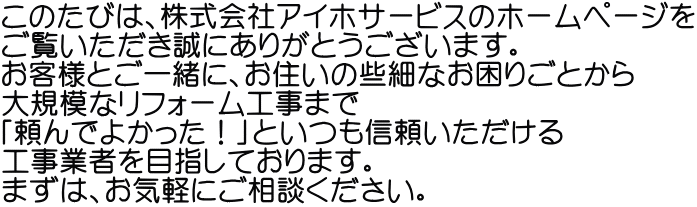 このたびは、株式会社アイホサービスのホームページを ご覧いただき誠にありがとうございます。 お客様とご一緒に、お住いの些細なお困りごとから 大規模なリフォーム工事まで 「頼んでよかった!」といつも信頼いただける 工事業者を目指しております。 まずは、お気軽にご相談ください。