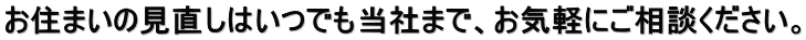 お住まいの見直しはいつでも当社まで、お気軽にご相談ください。